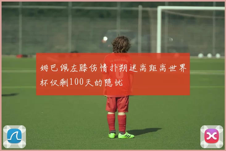 姆巴佩左膝伤情扑朔迷离距离世界杯仅剩100天的隐忧